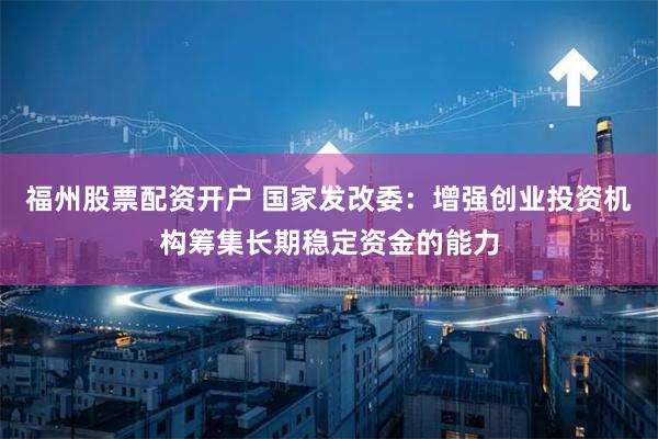 福州股票配资开户 国家发改委：增强创业投资机构筹集长期稳定资金的能力