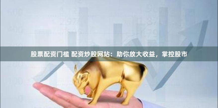 股票配资门槛 配资炒股网站：助你放大收益，掌控股市