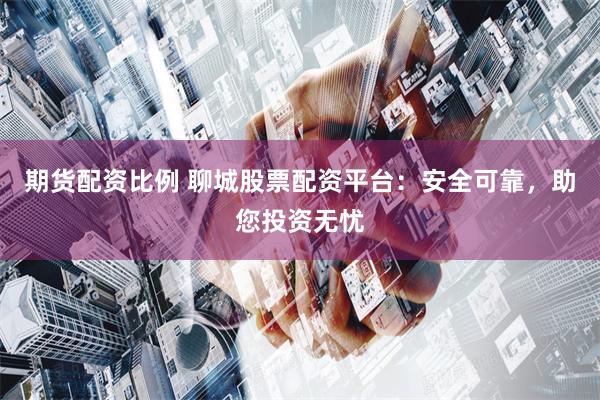 期货配资比例 聊城股票配资平台：安全可靠，助您投资无忧