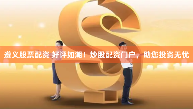 遵义股票配资 好评如潮！炒股配资门户，助您投资无忧