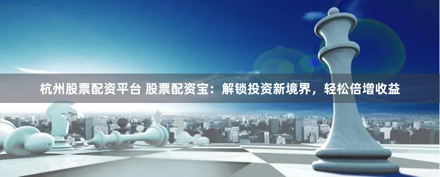 杭州股票配资平台 股票配资宝：解锁投资新境界，轻松倍增收益