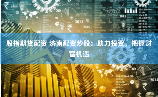 股指期货配资 济南配资炒股：助力投资，把握财富机遇