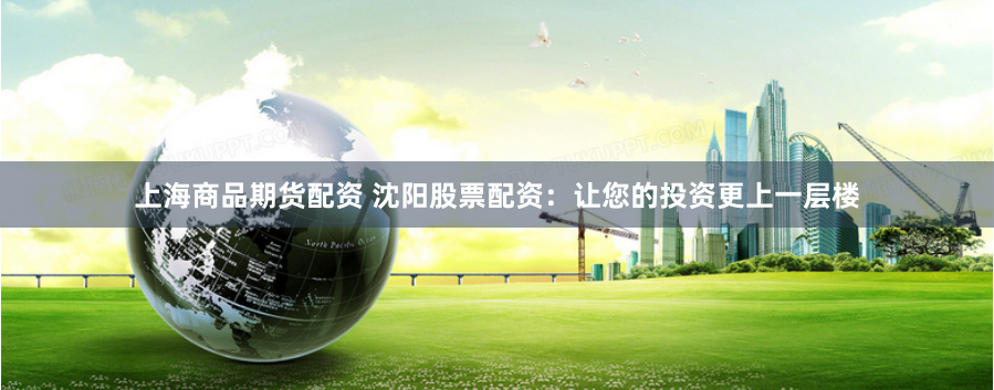 上海商品期货配资 沈阳股票配资：让您的投资更上一层楼