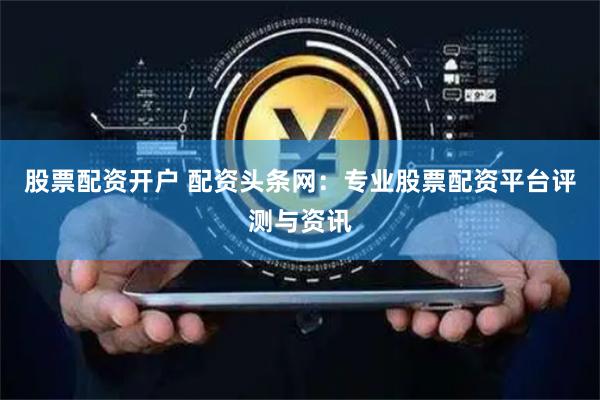 股票配资开户 配资头条网：专业股票配资平台评测与资讯